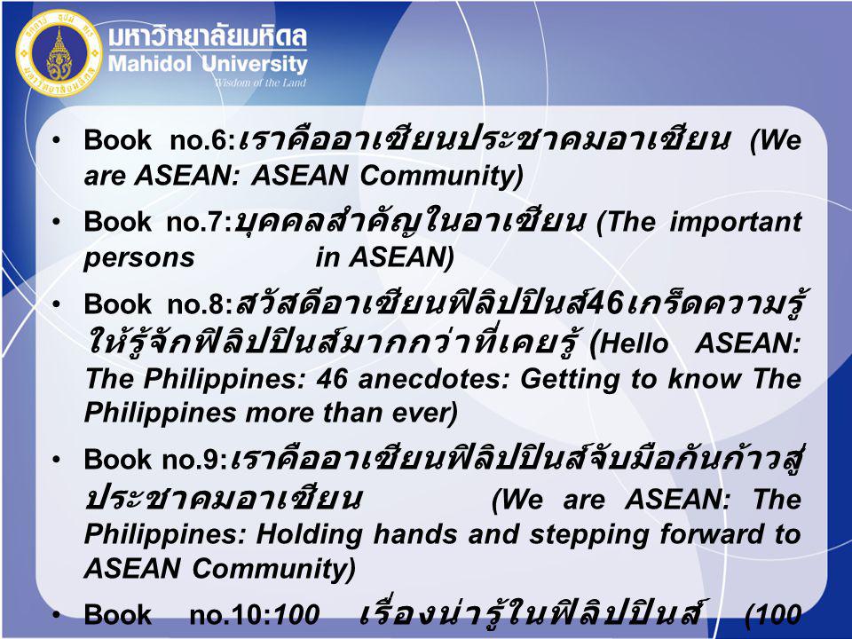 Book no.6: เราคืออาเซียนประชาคมอาเซียน (We are ASEAN: ASEAN Community) Book no.7: บุคคลสำคัญในอาเซียน (The important persons in ASEAN) Book no.8: สวัสดีอาเซียนฟิลิปปินส์ 46 เกร็ดความรู้ ให้รู้จักฟิลิปปินส์มากกว่าที่เคยรู้ ( Hello ASEAN: The Philippines: 46 anecdotes: Getting to know The Philippines more than ever) Book no.9: เราคืออาเซียนฟิลิปปินส์จับมือกันก้าวสู่ ประชาคมอาเซียน (We are ASEAN: The Philippines: Holding hands and stepping forward to ASEAN Community) Book no.10:100 เรื่องน่ารู้ในฟิลิปปินส์ (100 interesting stories in The Philippines