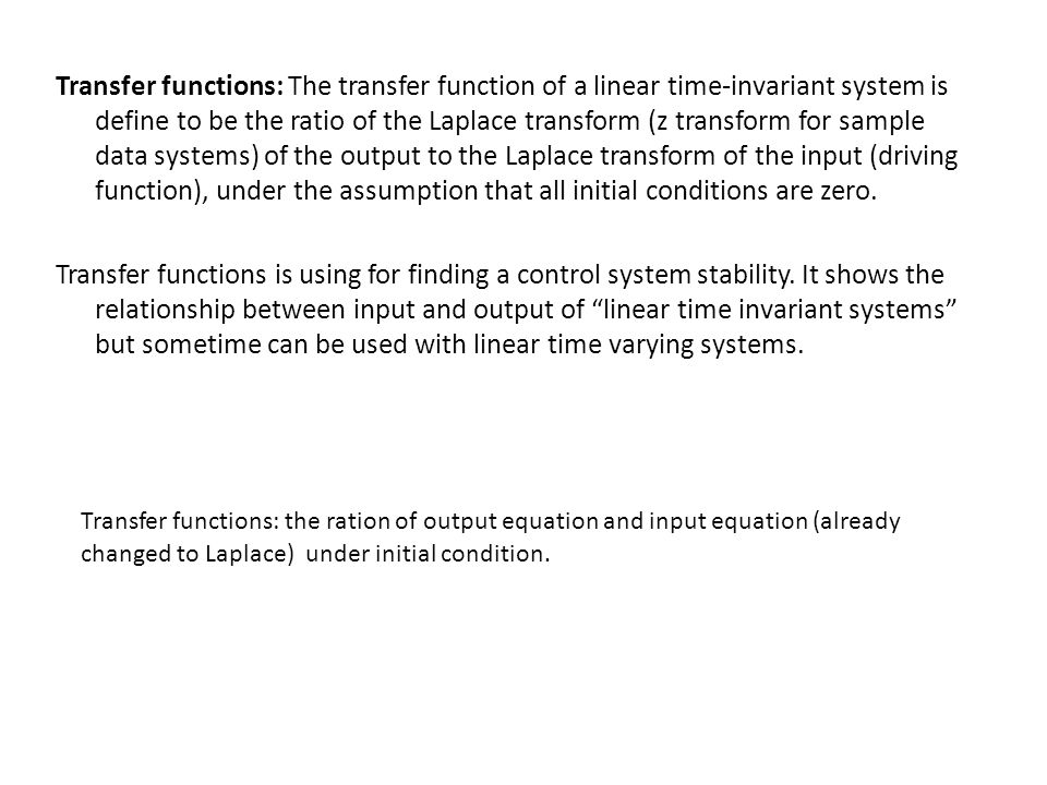 Transfer functions: The transfer function of a linear time-invariant system is define to be the ratio of the Laplace transform (z transform for sample data systems) of the output to the Laplace transform of the input (driving function), under the assumption that all initial conditions are zero.