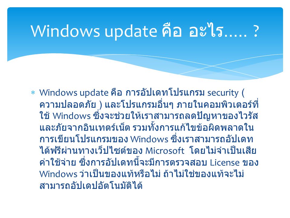  Windows update คือ การอัปเดทโปรแกรม security ( ความปลอดภัย ) และโปรแกรมอื่นๆ ภายในคอมพิวเตอร์ที่ ใช้ Windows ซึ่งจะช่วยให้เราสามารถลดปัญหาของไวรัส และภัยจากอินเทตร์เน็ต รวมทั้งการแก้ไขข้อผิดพลาดใน การเขียนโปรแกรมของ Windows ซึ่งเราสามารถอัปเดท ได้ฟรีผ่านทางเว็ปไซต์ของ Microsoft โดยไม่จำเป็นเสีย ค่าใช้จ่าย ซึ่งการอัปเดทนี้จะมีการตรวจสอบ License ของ Windows ว่าเป็นของแท้หรือไม่ ถ้าไม่ใช่ของแท้จะไม่ สามารถอัปเดปอัตโนมัติได้ Windows update คือ อะไร.....