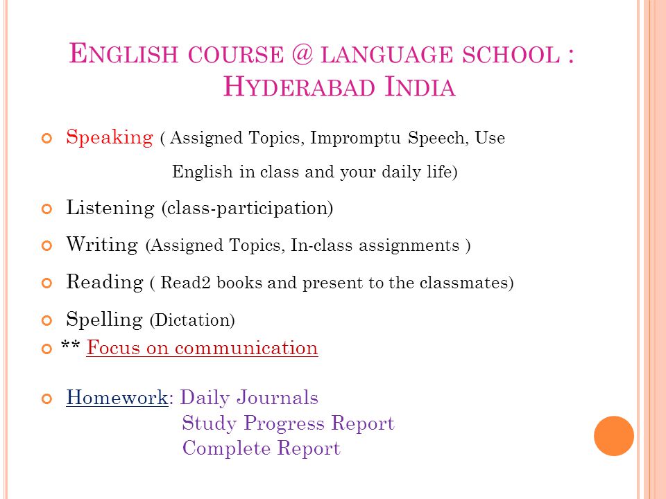 E NGLISH LANGUAGE SCHOOL : H YDERABAD I NDIA Speaking ( Assigned Topics, Impromptu Speech, Use English in class and your daily life) Listening (class-participation) Writing (Assigned Topics, In-class assignments ) Reading ( Read2 books and present to the classmates) Spelling (Dictation) ** Focus on communication Homework: Daily Journals Study Progress Report Complete Report