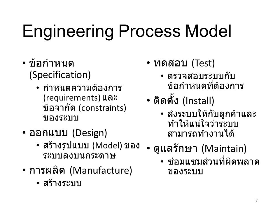 Engineering Process Model ข้อกำหนด (Specification) กำหนดความต้องการ (requirements) และ ข้อจำกัด (constraints) ของระบบ ออกแบบ (Design) สร้างรูปแบบ (Model) ของ ระบบลงบนกระดาษ การผลิต (Manufacture) สร้างระบบ ทดสอบ (Test) ตรวจสอบระบบกับ ข้อกำหนดที่ต้องการ ติดตั้ง (Install) ส่งระบบให้กับลูกค้าและ ทำให้แน่ใจว่าระบบ สามารถทำงานได้ ดูแลรักษา (Maintain) ซ่อมแซมส่วนที่ผิดพลาด ของระบบ 7