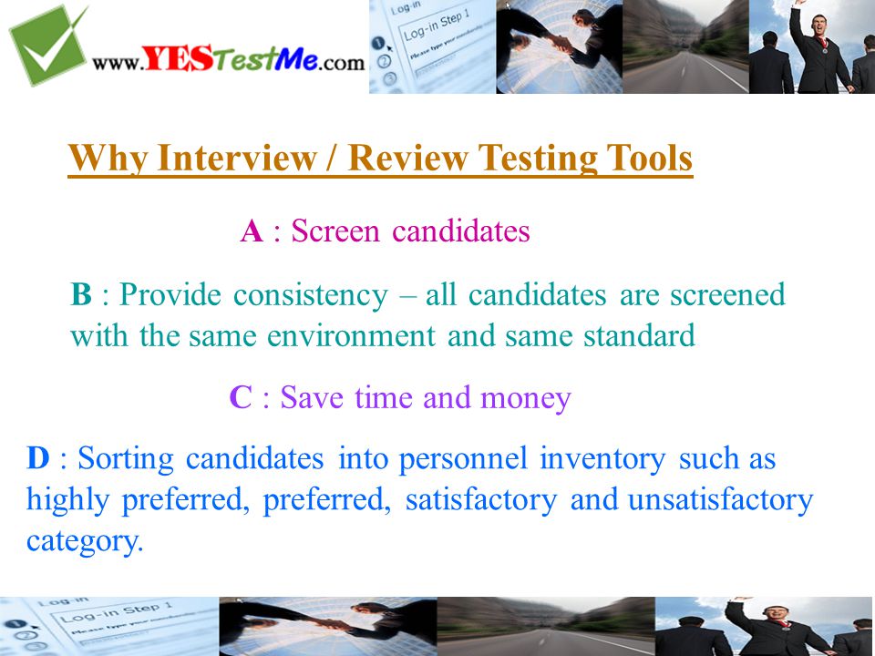 Why Interview / Review Testing Tools A : Screen candidates B : Provide consistency – all candidates are screened with the same environment and same standard C : Save time and money D : Sorting candidates into personnel inventory such as highly preferred, preferred, satisfactory and unsatisfactory category.
