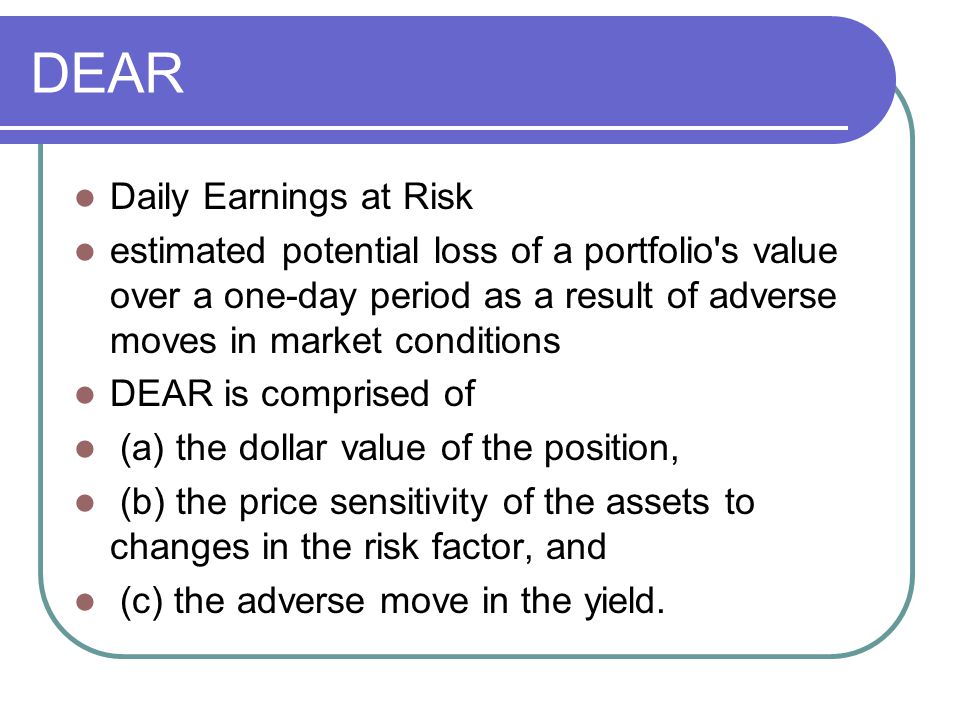 DEAR Daily Earnings at Risk estimated potential loss of a portfolio s value over a one-day period as a result of adverse moves in market conditions DEAR is comprised of (a) the dollar value of the position, (b) the price sensitivity of the assets to changes in the risk factor, and (c) the adverse move in the yield.