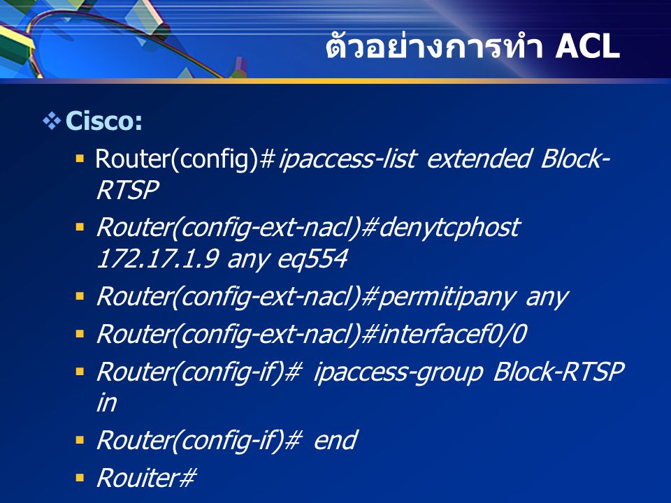 ตัวอย่างการทำ ACL  Cisco:  Router(config)#ipaccess-list extended Block- RTSP  Router(config-ext-nacl)#denytcphost any eq554  Router(config-ext-nacl)#permitipany any  Router(config-ext-nacl)#interfacef0/0  Router(config-if)# ipaccess-group Block-RTSP in  Router(config-if)# end  Rouiter#