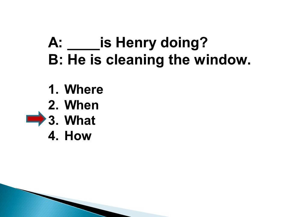 A: ____is Henry doing B: He is cleaning the window. 1.Where 2.When 3.What 4.How