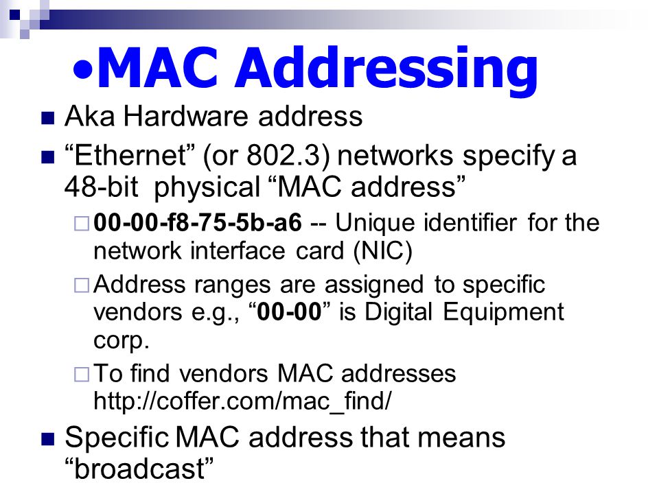 MAC Addressing Aka Hardware address Ethernet (or 802.3) networks specify a 48-bit physical MAC address  f8-75-5b-a6 -- Unique identifier for the network interface card (NIC)  Address ranges are assigned to specific vendors e.g., is Digital Equipment corp.