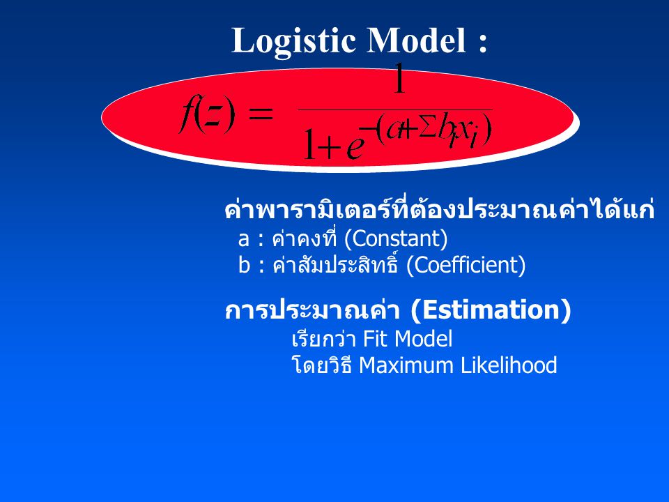 Logistic Model : ค่าพารามิเตอร์ที่ต้องประมาณค่าได้แก่ a : ค่าคงที่ (Constant) b : ค่าสัมประสิทธิ์ (Coefficient) การประมาณค่า (Estimation) เรียกว่า Fit Model โดยวิธี Maximum Likelihood