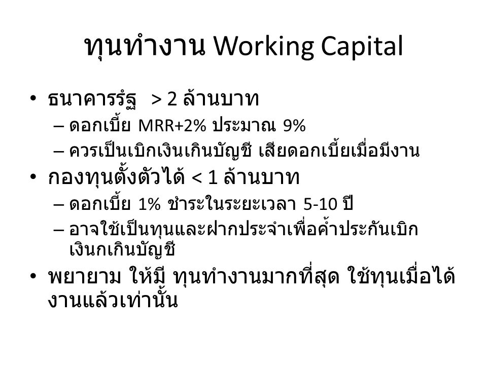 ทุนทำงาน Working Capital ธนาคารรํฐ > 2 ล้านบาท – ดอกเบี้ย MRR+2% ประมาณ 9% – ควรเป็นเบิกเงินเกินบัญชี เสียดอกเบี้ยเมื่อมีงาน กองทุนตั้งตัวได้ < 1 ล้านบาท – ดอกเบี้ย 1% ชำระในระยะเวลา 5-10 ปี – อาจใช้เป็นทุนและฝากประจำเพื่อค้ำประกันเบิก เงินกเกินบัญชี พยายาม ให้มี ทุนทำงานมากที่สุด ใช้ทุนเมื่อได้ งานแล้วเท่านั้น
