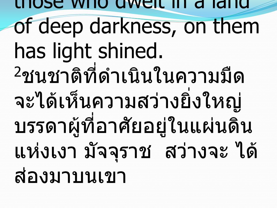 Isaiah อิสยาห์ 9:2 The people who walked in darkness have seen a great light; those who dwelt in a land of deep darkness, on them has light shined.