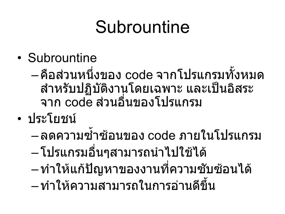 Subrountine – คือส่วนหนึ่งของ code จากโปรแกรมทั้งหมด สำหรับปฏิบัติงานโดยเฉพาะ และเป็นอิสระ จาก code ส่วนอื่นของโปรแกรม ประโยชน์ – ลดความซ้ำซ้อนของ code ภายในโปรแกรม – โปรแกรมอื่นๆสามารถนำไปใช้ได้ – ทำให้แก้ปัญหาของงานที่ความซับซ้อนได้ – ทำให้ความสามารถในการอ่านดีขึ้น