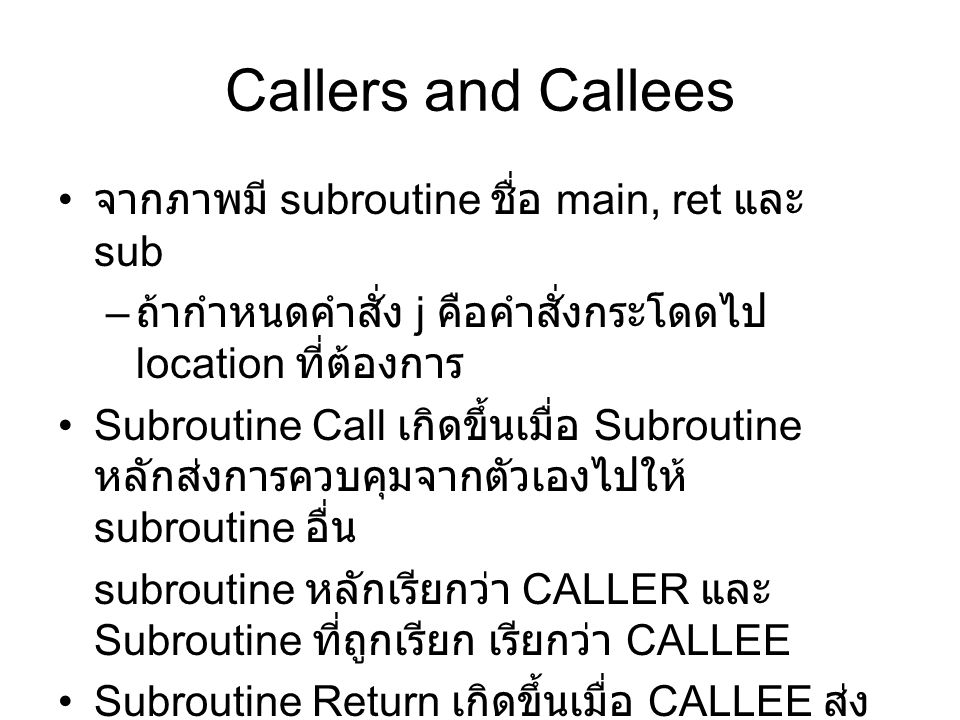 Callers and Callees จากภาพมี subroutine ชื่อ main, ret และ sub – ถ้ากำหนดคำสั่ง j คือคำสั่งกระโดดไป location ที่ต้องการ Subroutine Call เกิดขึ้นเมื่อ Subroutine หลักส่งการควบคุมจากตัวเองไปให้ subroutine อื่น subroutine หลักเรียกว่า CALLER และ Subroutine ที่ถูกเรียก เรียกว่า CALLEE Subroutine Return เกิดขึ้นเมื่อ CALLEE ส่ง การควบคุมกลับไปให้ CALLER