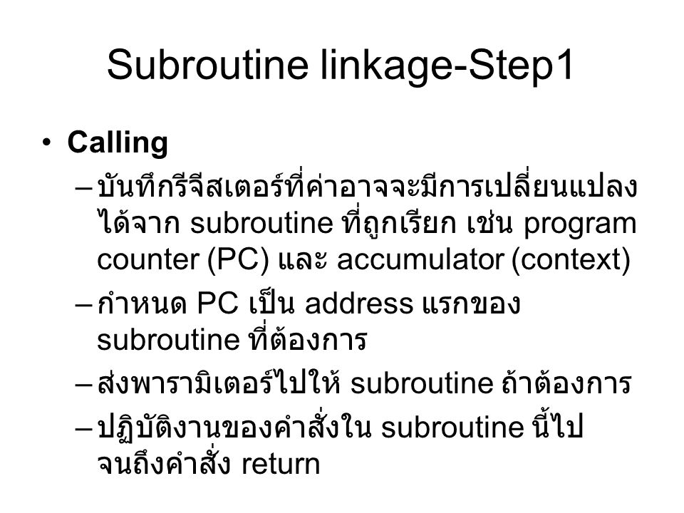 Subroutine linkage-Step1 Calling – บันทึกรีจีสเตอร์ที่ค่าอาจจะมีการเปลี่ยนแปลง ได้จาก subroutine ที่ถูกเรียก เช่น program counter (PC) และ accumulator (context) – กำหนด PC เป็น address แรกของ subroutine ที่ต้องการ – ส่งพารามิเตอร์ไปให้ subroutine ถ้าต้องการ – ปฏิบัติงานของคำสั่งใน subroutine นี้ไป จนถึงคำสั่ง return