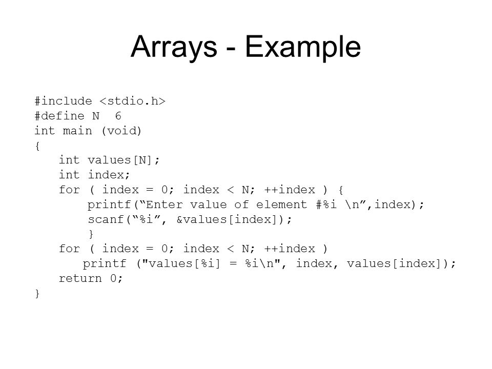Arrays - Example #include #define N 6 int main (void) { int values[N]; int index; for ( index = 0; index < N; ++index ) { printf( Enter value of element #%i \n ,index); scanf( %i , &values[index]); } for ( index = 0; index < N; ++index ) printf ( values[%i] = %i\n , index, values[index]); return 0; }