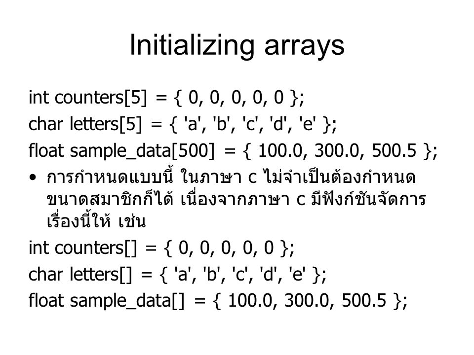 Initializing arrays int counters[5] = { 0, 0, 0, 0, 0 }; char letters[5] = { a , b , c , d , e }; float sample_data[500] = { 100.0, 300.0, }; การกำหนดแบบนี้ ในภาษา c ไม่จำเป็นต้องกำหนด ขนาดสมาชิกก็ได้ เนื่องจากภาษา c มีฟังก์ชันจัดการ เรื่องนี้ให้ เช่น int counters[] = { 0, 0, 0, 0, 0 }; char letters[] = { a , b , c , d , e }; float sample_data[] = { 100.0, 300.0, };