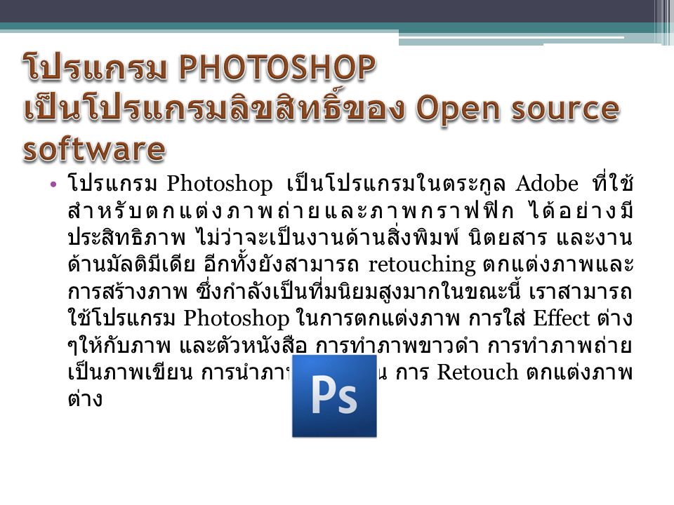 โปรแกรม Photoshop เป็นโปรแกรมในตระกูล Adobe ที่ใช้ สำหรับตกแต่งภาพถ่ายและภาพกราฟฟิก ได้อย่างมี ประสิทธิภาพ ไม่ว่าจะเป็นงานด้านสิ่งพิมพ์ นิตยสาร และงาน ด้านมัลติมีเดีย อีกทั้งยังสามารถ retouching ตกแต่งภาพและ การสร้างภาพ ซึ่งกำลังเป็นที่มนิยมสูงมากในขณะนี้ เราสามารถ ใช้โปรแกรม Photoshop ในการตกแต่งภาพ การใส่ Effect ต่าง ๆให้กับภาพ และตัวหนังสือ การทำภาพขาวดำ การทำภาพถ่าย เป็นภาพเขียน การนำภาพมารวมกัน การ Retouch ตกแต่งภาพ ต่าง