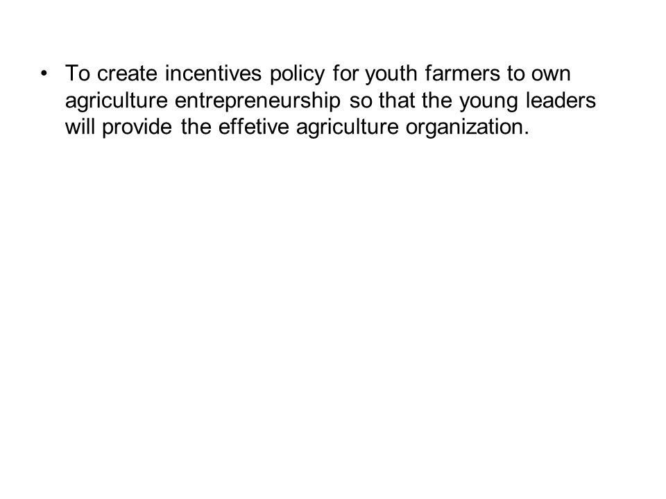 To create incentives policy for youth farmers to own agriculture entrepreneurship so that the young leaders will provide the effetive agriculture organization.