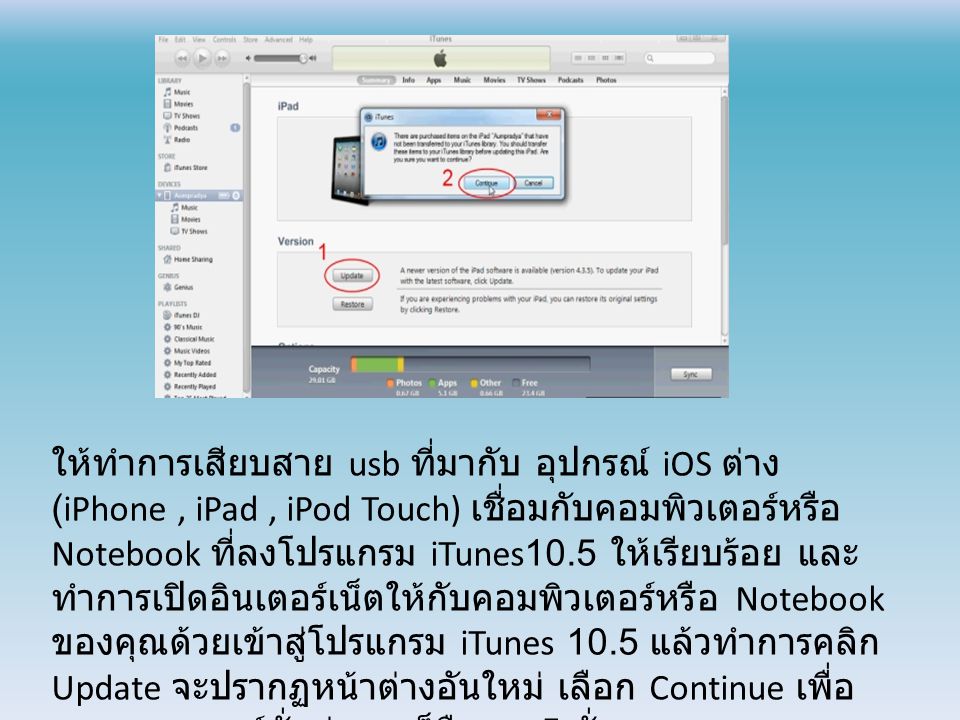 ให้ทำการเสียบสาย usb ที่มากับ อุปกรณ์ iOS ต่าง (iPhone, iPad, iPod Touch) เชื่อมกับคอมพิวเตอร์หรือ Notebook ที่ลงโปรแกรม iTunes10.5 ให้เรียบร้อย และ ทำการเปิดอินเตอร์เน็ตให้กับคอมพิวเตอร์หรือ Notebook ของคุณด้วยเข้าสู่โปรแกรม iTunes 10.5 แล้วทำการคลิก Update จะปรากฏหน้าต่างอันใหม่ เลือก Continue เพื่อ ตรวจสอบเวอร์ชั่นล่าสุด ก็คือ iOS5 นั่นเอง