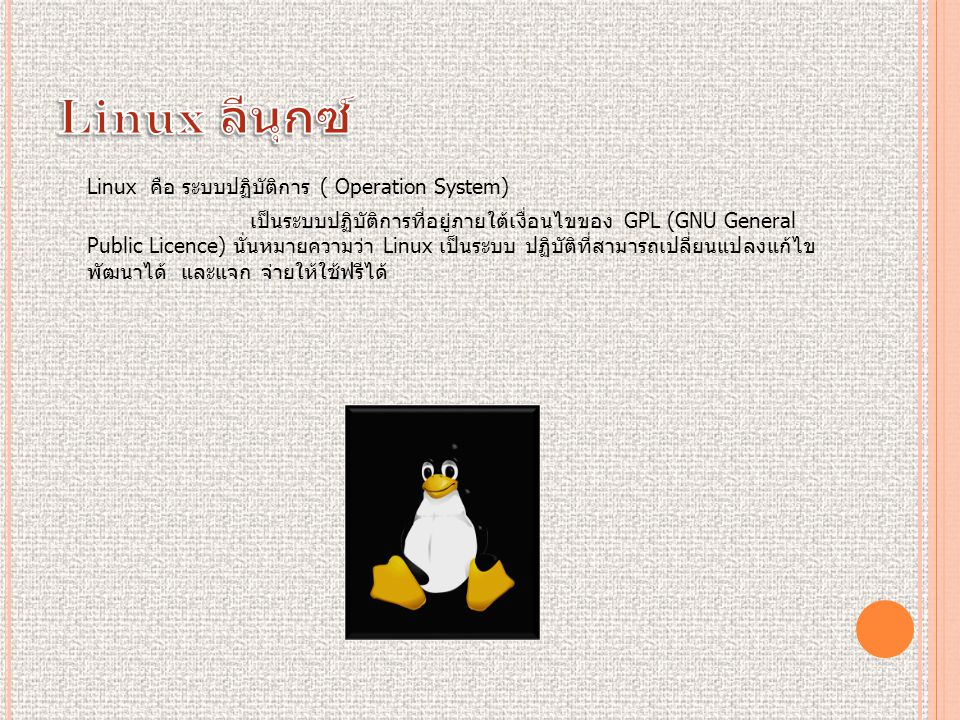 Linux คือ ระบบปฏิบัติการ ( Operation System) เป็นระบบปฏิบัติการที่อยู่ภายใต้เงื่อนไขของ GPL (GNU General Public Licence) นั่นหมายความว่า Linux เป็นระบบ ปฏิบัติที่สามารถเปลี่ยนแปลงแก้ไข พัฒนาได้ และแจก จ่ายให้ใช้ฟรีได้