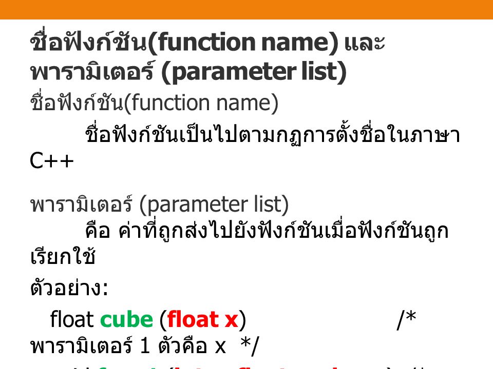 ชื่อฟังก์ชัน (function name) และ พารามิเตอร์ (parameter list) ชื่อฟังก์ชัน (function name) ชื่อฟังก์ชันเป็นไปตามกฏการตั้งชื่อในภาษา C++ พารามิเตอร์ (parameter list) คือ ค่าที่ถูกส่งไปยังฟังก์ชันเมื่อฟังก์ชันถูก เรียกใช้ ตัวอย่าง : float cube (float x) /* พารามิเตอร์ 1 ตัวคือ x */ void func1 (int x, float y, char z) /* พารามิเตอร์ 3 ตัวคือ x, y, z */ void func2 (void) /* ไม่มี พารามิเตอร์ */