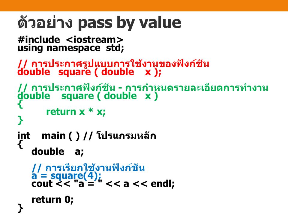 ตัวอย่าง pass by value #include using namespace std; // การประกาศรูปแบบการใช้งานของฟังก์ชัน double square ( double x ); // การประกาศฟังก์ชัน - การกำหนดรายละเอียดการทำงาน double square ( double x ) { return x * x; } int main ( ) // โปรแกรมหลัก { doublea; // การเรียกใช้งานฟังก์ชัน a = square(4); cout << a = << a << endl; return 0; }