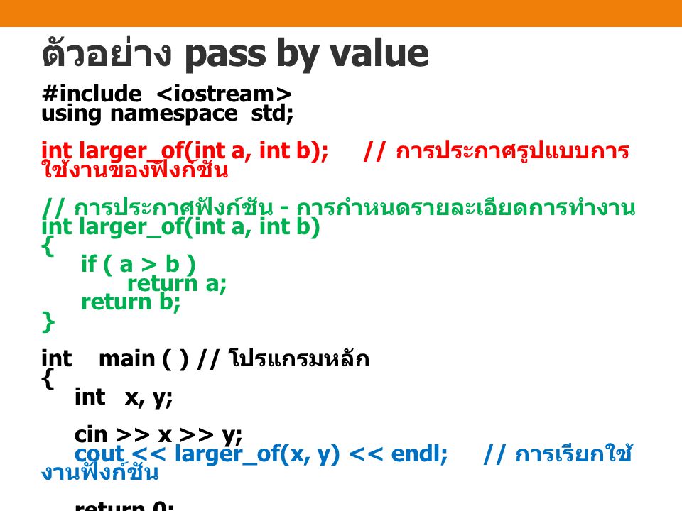 ตัวอย่าง pass by value #include using namespace std; int larger_of(int a, int b); // การประกาศรูปแบบการ ใช้งานของฟังก์ชัน // การประกาศฟังก์ชัน - การกำหนดรายละเอียดการทำงาน int larger_of(int a, int b) { if ( a > b ) return a; return b; } int main ( ) // โปรแกรมหลัก { int x, y; cin >> x >> y; cout << larger_of(x, y) << endl; // การเรียกใช้ งานฟังก์ชัน return 0; }