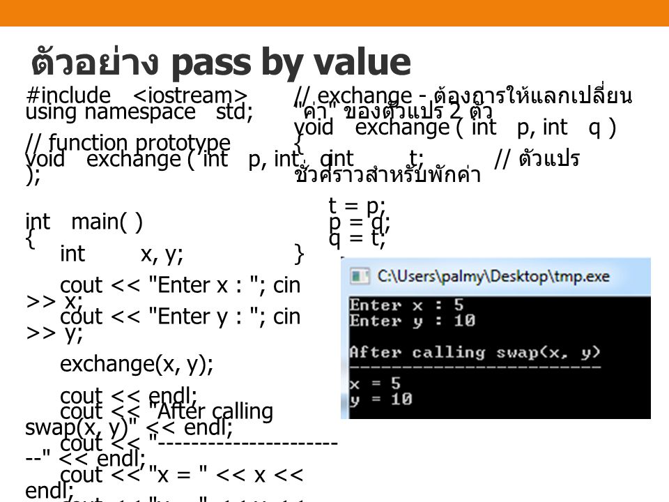 ตัวอย่าง pass by value #include using namespace std; // function prototype void exchange ( int p, int q ); int main( ) { int x, y; cout > x; cout > y; exchange(x, y); cout << endl; cout << After calling swap(x, y) << endl; cout << << endl; cout << x = << x << endl; cout << y = << y << endl; return 0; } // exchange - ต้องการให้แลกเปลี่ยน ค่า ของตัวแปร 2 ตัว void exchange ( int p, int q ) { int t; // ตัวแปร ชั่วคราวสำหรับพักค่า t = p; p = q; q = t; }