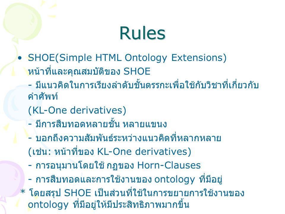 Rules SHOE(Simple HTML Ontology Extensions) หน้าที่และคุณสมบัติของ SHOE - มีแนวคิดในการเรียงลำดับชั้นตรรกะเพื่อใช้กับวิชาที่เกี่ยวกับ คำศัพท์ (KL-One derivatives) - มีการสืบทอดหลายชั้น หลายแขนง - บอกถึงความสัมพันธ์ระหว่างแนวคิดที่หลากหลาย ( เช่น : หน้าที่ของ KL-One derivatives) - การอนุมานโดยใช้ กฏของ Horn-Clauses - การสืบทอดและการใช้งานของ ontology ที่มีอยู่ * โดยสรุป SHOE เป็นส่วนที่ใช้ในการขยายการใช้งานของ ontology ที่มีอยู่ให้มีประสิทธิภาพมากขึ้น