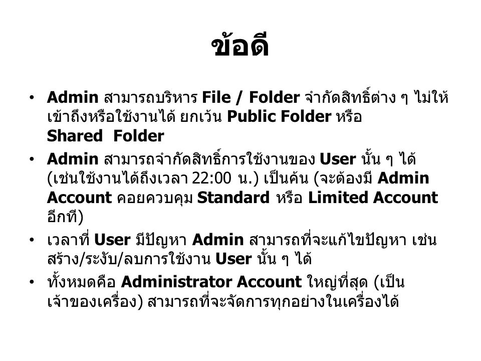 ข้อดี Admin สามารถบริหาร File / Folder จำกัดสิทธิ์ต่าง ๆ ไม่ให้ เข้าถึงหรือใช้งานได้ ยกเว้น Public Folder หรือ Shared Folder Admin สามารถจำกัดสิทธิ์การใช้งานของ User นั้น ๆ ได้ ( เช่นใช้งานได้ถึงเวลา 22:00 น.) เป็นค้น ( จะต้องมี Admin Account คอยควบคุม Standard หรือ Limited Account อีกที ) เวลาที่ User มีปัญหา Admin สามารถที่จะแก้ไขปัญหา เช่น สร้าง / ระงับ / ลบการใช้งาน User นั้น ๆ ได้ ทั้งหมดคือ Administrator Account ใหญ่ที่สุด ( เป็น เจ้าของเครื่อง ) สามารถที่จะจัดการทุกอย่างในเครื่องได้