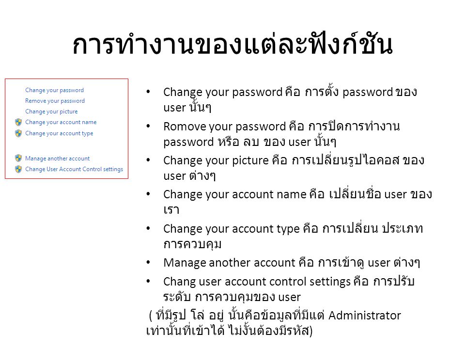 การทำงานของแต่ละฟังก์ชัน Change your password คือ การตั้ง password ของ user นั้นๆ Romove your password คือ การปิดการทำงาน password หรือ ลบ ของ user นั้นๆ Change your picture คือ การเปลี่ยนรูปไอคอส ของ user ต่างๆ Change your account name คือ เปลี่ยนชื่อ user ของ เรา Change your account type คือ การเปลี่ยน ประเภท การควบคุม Manage another account คือ การเข้าดู user ต่างๆ Chang user account control settings คือ การปรับ ระดับ การควบคุมของ user ( ที่มีรูป โล่ อยู่ นั้นคือข้อมูลที่มีแต่ Administrator เท่านั้นที่เข้าได้ ไม่งั้นต้องมีรหัส )