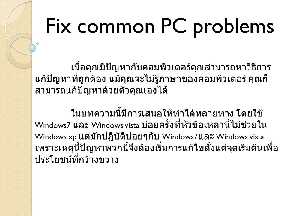 Fix common PC problems เมื่อคุณมีปัญหากับคอมพิวเตอร์คุณสามารถหาวิธีการ แก้ปัญหาที่ถูกต้อง แม้คุณจะไม่รู้ภาษาของคอมพิวเตอร์ คุณก็ สามารถแก้ปัญหาด้วยตัวคุณเองได้ ในบทความนี้มีการเสนอให้ทำได้หลายทาง โดยใช้ Windows7 และ Windows vista บ่อยครั้งที่หัวข้อเหล่านี้ไม่ช่วยใน Windows xp แต่มักปฎิบัติบ่อยๆกับ Windows7 และ Windows vista เพราะเหตุนี้ปัญหาพวกนี้จึงต้องเริ่มการแก้ไขตั้งแต่จุดเริ่มต้นเพื่อ ประโยชน์ที่กว้างขวาง