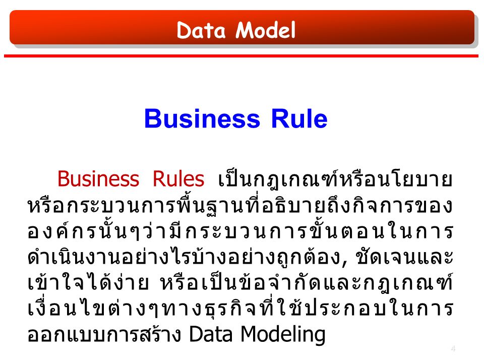 Data Model Business Rule Business Rules เป็นกฎเกณฑ์หรือนโยบาย หรือกระบวนการพื้นฐานที่อธิบายถึงกิจการของ องค์กรนั้นๆว่ามีกระบวนการขั้นตอนในการ ดำเนินงานอย่างไรบ้างอย่างถูกต้อง, ชัดเจนและ เข้าใจได้ง่าย หรือเป็นข้อจำกัดและกฎเกณฑ์ เงื่อนไขต่างๆทางธุรกิจที่ใช้ประกอบในการ ออกแบบการสร้าง Data Modeling 4