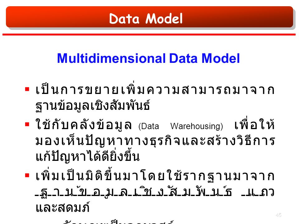Data Model Multidimensional Data Model  เป็นการขยายเพิ่มความสามารถมาจาก ฐานข้อมูลเชิงสัมพันธ์  ใช้กับคลังข้อมูล (Data Warehousing) เพื่อให้ มองเห็นปัญหาทางธุรกิจและสร้างวิธีการ แก้ปัญหาได้ดียิ่งขึ้น  เพิ่มเป็นมิติขึ้นมาโดยใช้รากฐานมาจาก ฐานข้อมูลเชิงสัมพันธ์ แถว และสดมภ์  ลักษณะเป็นลูกบาศก์ 45