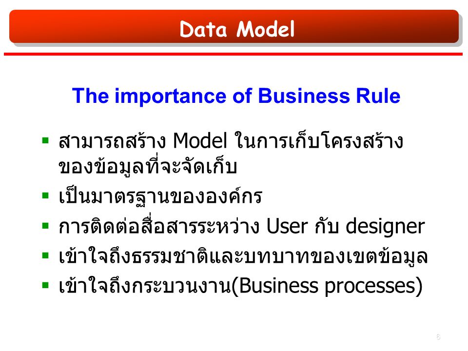 Data Model The importance of Business Rule  สามารถสร้าง Model ในการเก็บโครงสร้าง ของข้อมูลที่จะจัดเก็บ  เป็นมาตรฐานขององค์กร  การติดต่อสื่อสารระหว่าง User กับ designer  เข้าใจถึงธรรมชาติและบทบาทของเขตข้อมูล  เข้าใจถึงกระบวนงาน (Business processes) 6