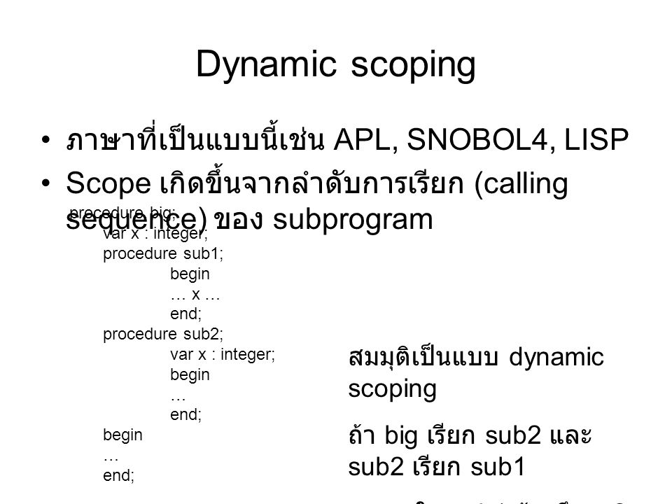 Dynamic scoping ภาษาที่เป็นแบบนี้เช่น APL, SNOBOL4, LISP Scope เกิดขึ้นจากลำดับการเรียก (calling sequence) ของ subprogram procedure big; var x : integer; procedure sub1; begin … x … end; procedure sub2; var x : integer; begin … end; begin … end; สมมุติเป็นแบบ dynamic scoping ถ้า big เรียก sub2 และ sub2 เรียก sub1 ใน sub1 อ้างถึง x