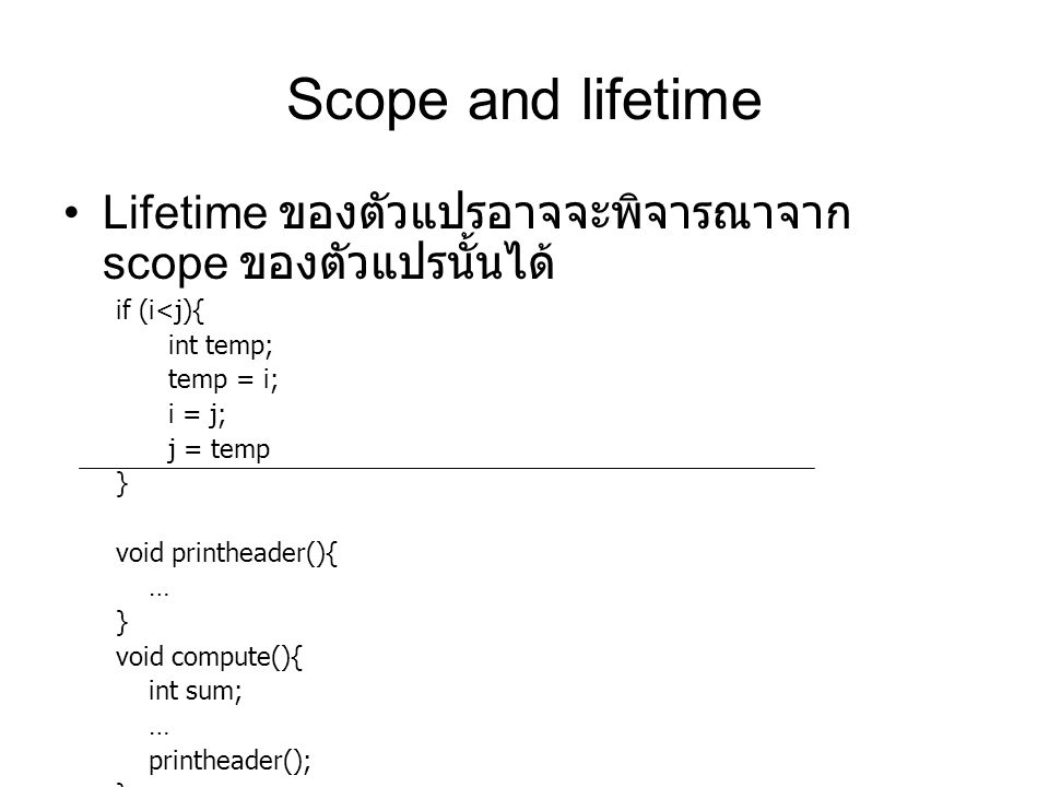 Scope and lifetime Lifetime ของตัวแปรอาจจะพิจารณาจาก scope ของตัวแปรนั้นได้ if (i<j){ int temp; temp = i; i = j; j = temp } void printheader(){ … } void compute(){ int sum; … printheader(); }