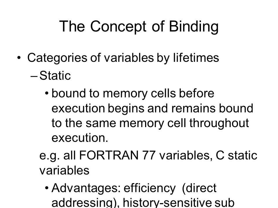 The Concept of Binding Categories of variables by lifetimes –Static bound to memory cells before execution begins and remains bound to the same memory cell throughout execution.
