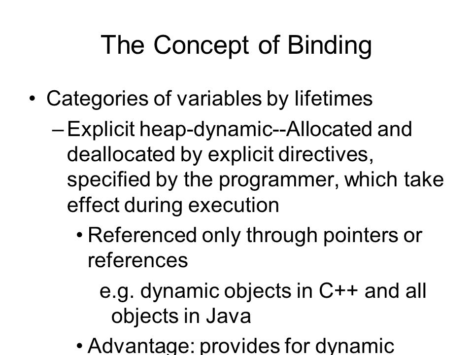 The Concept of Binding Categories of variables by lifetimes –Explicit heap-dynamic--Allocated and deallocated by explicit directives, specified by the programmer, which take effect during execution Referenced only through pointers or references e.g.