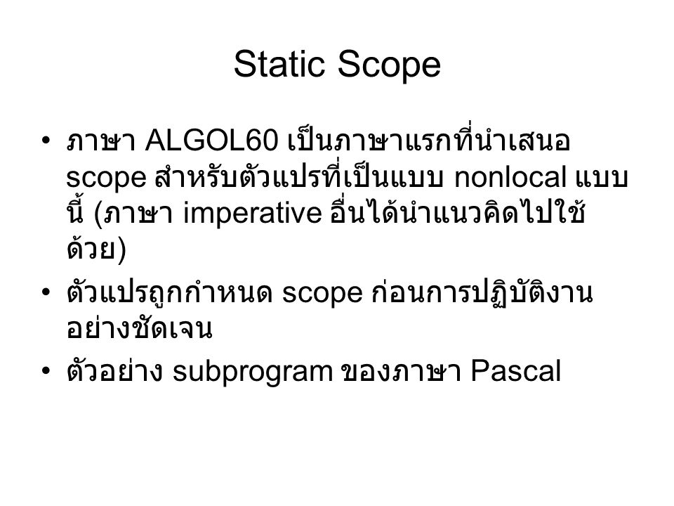 Static Scope ภาษา ALGOL60 เป็นภาษาแรกที่นำเสนอ scope สำหรับตัวแปรที่เป็นแบบ nonlocal แบบ นี้ ( ภาษา imperative อื่นได้นำแนวคิดไปใช้ ด้วย ) ตัวแปรถูกกำหนด scope ก่อนการปฏิบัติงาน อย่างชัดเจน ตัวอย่าง subprogram ของภาษา Pascal