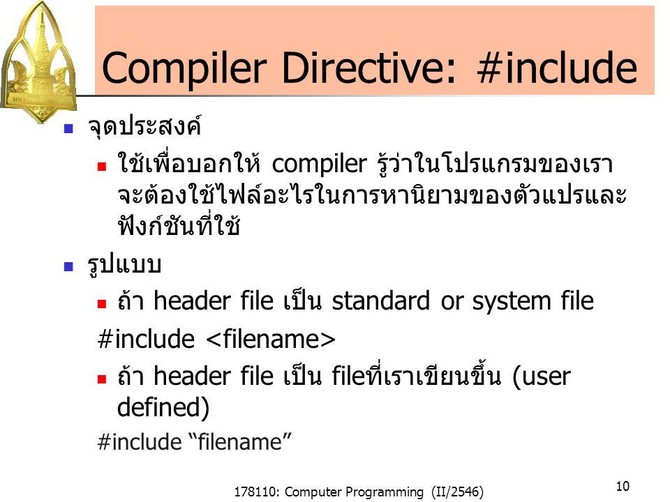 178110: Computer Programming (II/2546) 10 Compiler Directive: #include จุดประสงค์ ใช้เพื่อบอกให้ compiler รู้ว่าในโปรแกรมของเรา จะต้องใช้ไฟล์อะไรในการหานิยามของตัวแปรและ ฟังก์ชันที่ใช้ รูปแบบ ถ้า header file เป็น standard or system file #include ถ้า header file เป็น fileที่เราเขียนขึ้น (user defined) #include filename
