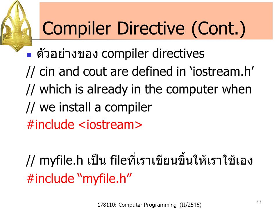178110: Computer Programming (II/2546) 11 Compiler Directive (Cont.) ตัวอย่างของ compiler directives // cin and cout are defined in ‘iostream.h’ // which is already in the computer when // we install a compiler #include // myfile.h เป็น fileที่เราเขียนขึ้นให้เราใช้เอง #include myfile.h
