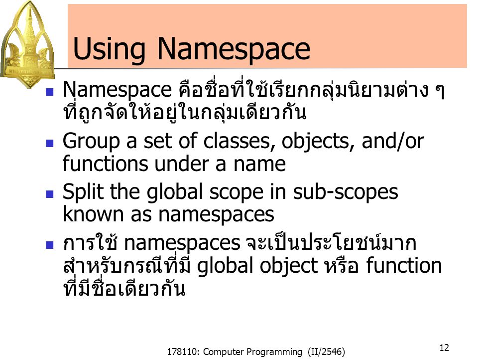 178110: Computer Programming (II/2546) 12 Using Namespace Namespace คือชื่อที่ใช้เรียกกลุ่มนิยามต่าง ๆ ที่ถูกจัดให้อยู่ในกลุ่มเดียวกัน Group a set of classes, objects, and/or functions under a name Split the global scope in sub-scopes known as namespaces การใช้ namespaces จะเป็นประโยชน์มาก สำหรับกรณีที่มี global object หรือ function ที่มีชื่อเดียวกัน