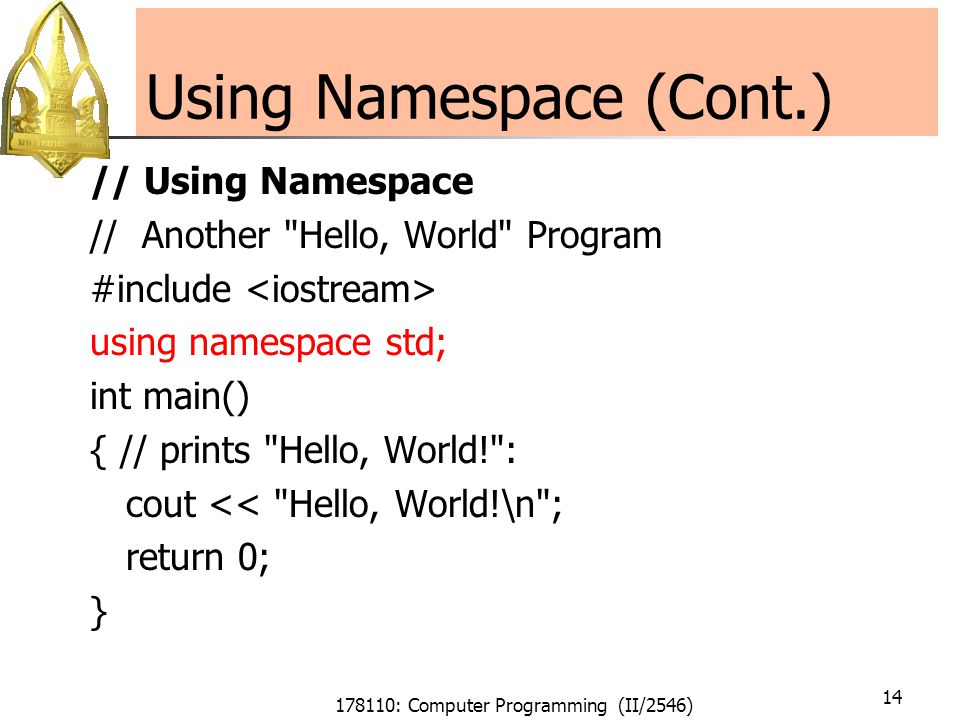 178110: Computer Programming (II/2546) 14 Using Namespace (Cont.) // Using Namespace // Another Hello, World Program #include using namespace std; int main() { // prints Hello, World! : cout << Hello, World!\n ; return 0; }