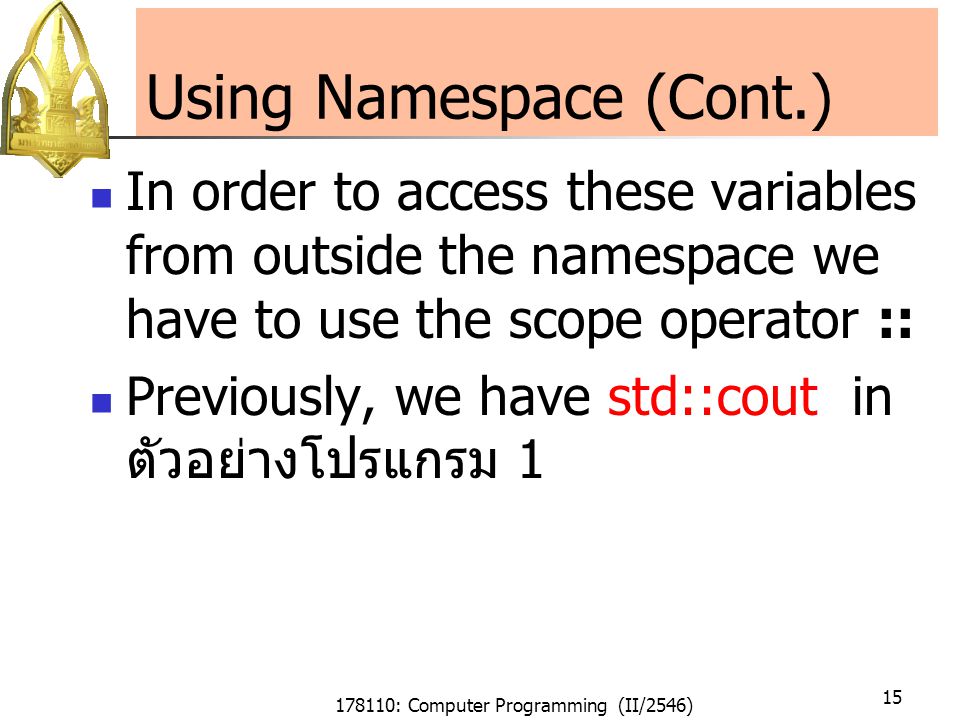 178110: Computer Programming (II/2546) 15 Using Namespace (Cont.) In order to access these variables from outside the namespace we have to use the scope operator :: Previously, we have std::cout in ตัวอย่างโปรแกรม 1