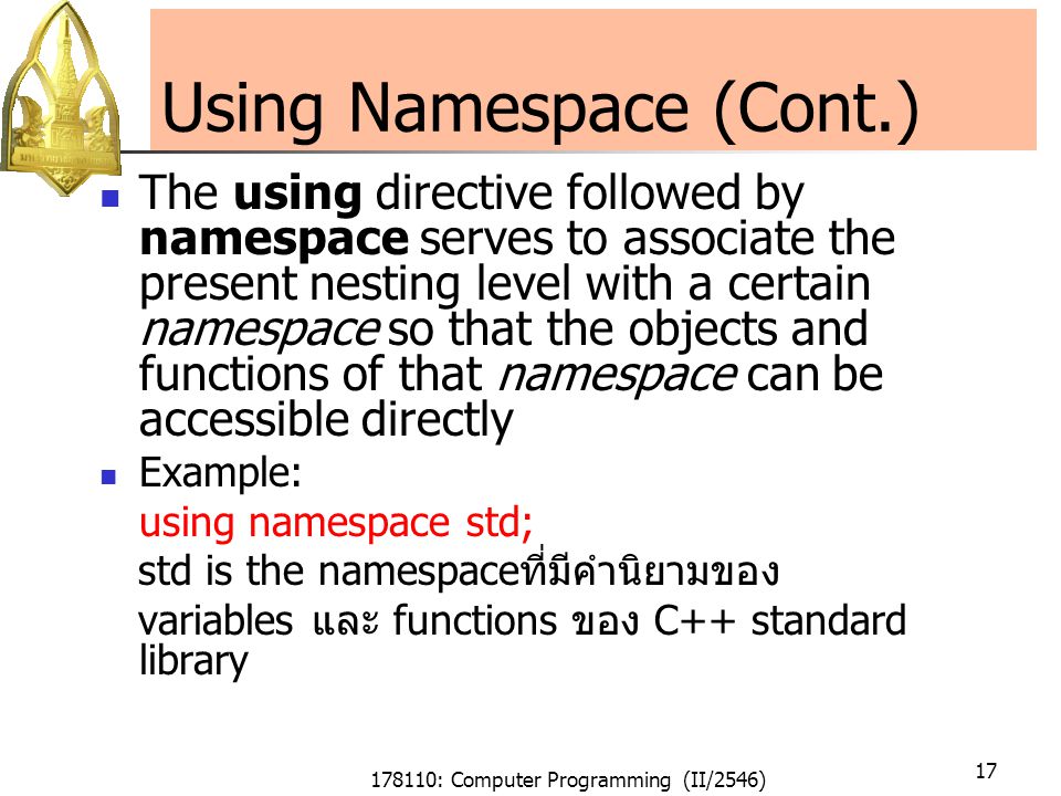 178110: Computer Programming (II/2546) 17 Using Namespace (Cont.) The using directive followed by namespace serves to associate the present nesting level with a certain namespace so that the objects and functions of that namespace can be accessible directly Example: using namespace std; std is the namespaceที่มีคำนิยามของ variables และ functions ของ C++ standard library