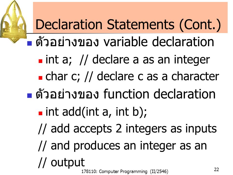 178110: Computer Programming (II/2546) 22 Declaration Statements (Cont.) ตัวอย่างของ variable declaration int a; // declare a as an integer char c; // declare c as a character ตัวอย่างของ function declaration int add(int a, int b); // add accepts 2 integers as inputs // and produces an integer as an // output