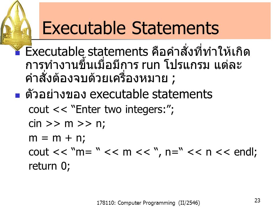 178110: Computer Programming (II/2546) 23 Executable Statements Executable statements คือคำสั่งที่ทำให้เกิด การทำงานขึ้นเมื่อมีการ run โปรแกรม แต่ละ คำสั่งต้องจบด้วยเครื่องหมาย ; ตัวอย่างของ executable statements cout << Enter two integers: ; cin >> m >> n; m = m + n; cout << m= << m << , n= << n << endl; return 0;