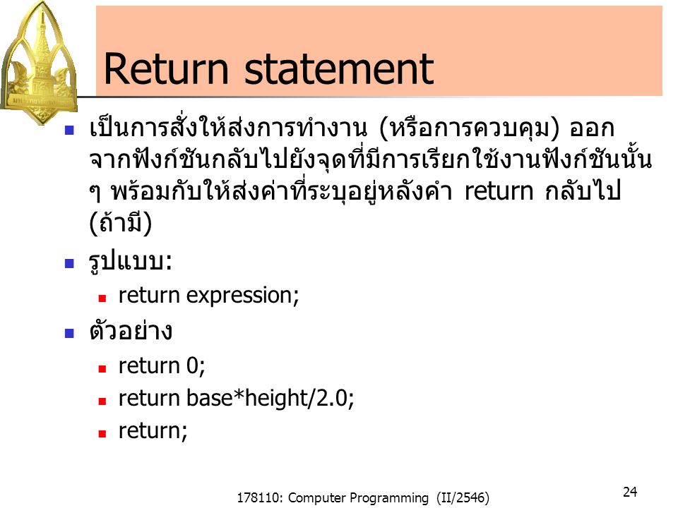 178110: Computer Programming (II/2546) 24 Return statement เป็นการสั่งให้ส่งการทำงาน (หรือการควบคุม) ออก จากฟังก์ชันกลับไปยังจุดที่มีการเรียกใช้งานฟังก์ชันนั้น ๆ พร้อมกับให้ส่งค่าที่ระบุอยู่หลังคำ return กลับไป (ถ้ามี) รูปแบบ: return expression; ตัวอย่าง return 0; return base*height/2.0; return;
