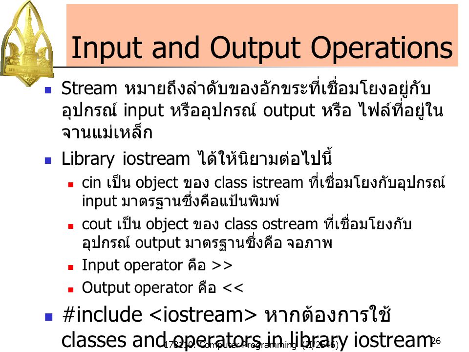 178110: Computer Programming (II/2546) 26 Input and Output Operations Stream หมายถึงลำดับของอักขระที่เชื่อมโยงอยู่กับ อุปกรณ์ input หรืออุปกรณ์ output หรือ ไฟล์ที่อยู่ใน จานแม่เหล็ก Library iostream ได้ให้นิยามต่อไปนี้ cin เป็น object ของ class istream ที่เชื่อมโยงกับอุปกรณ์ input มาตรฐานซึ่งคือแป้นพิมพ์ cout เป็น object ของ class ostream ที่เชื่อมโยงกับ อุปกรณ์ output มาตรฐานซึ่งคือ จอภาพ Input operator คือ >> Output operator คือ << #include หากต้องการใช้ classes and operators in library iostream