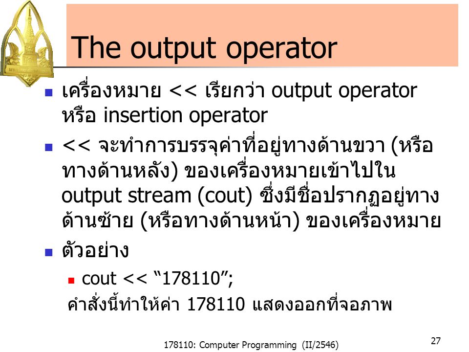 178110: Computer Programming (II/2546) 27 The output operator เครื่องหมาย << เรียกว่า output operator หรือ insertion operator << จะทำการบรรจุค่าที่อยู่ทางด้านขวา ( หรือ ทางด้านหลัง ) ของเครื่องหมายเข้าไปใน output stream (cout) ซึ่งมีชื่อปรากฏอยู่ทาง ด้านซ้าย ( หรือทางด้านหน้า ) ของเครื่องหมาย ตัวอย่าง cout << ; คำสั่งนี้ทำให้ค่า แสดงออกที่จอภาพ