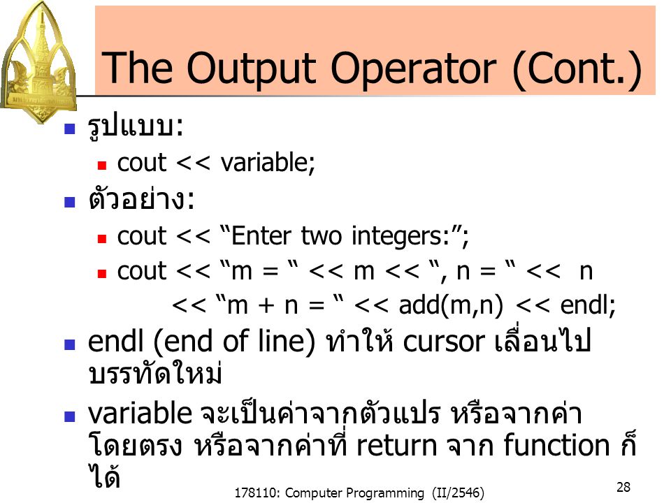 178110: Computer Programming (II/2546) 28 The Output Operator (Cont.) รูปแบบ : cout << variable; ตัวอย่าง : cout << Enter two integers: ; cout << m = << m << , n = << n << m + n = << add(m,n) << endl; endl (end of line) ทำให้ cursor เลื่อนไป บรรทัดใหม่ variable จะเป็นค่าจากตัวแปร หรือจากค่า โดยตรง หรือจากค่าที่ return จาก function ก็ ได้